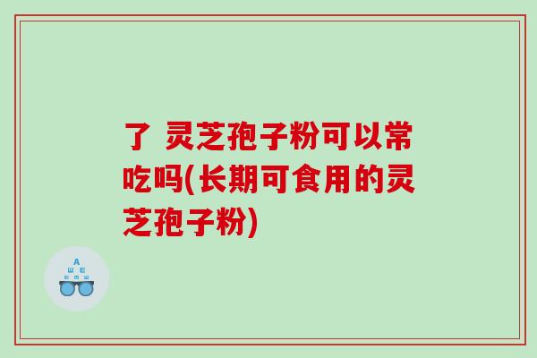 了 灵芝孢子粉可以常吃吗(长期可食用的灵芝孢子粉)