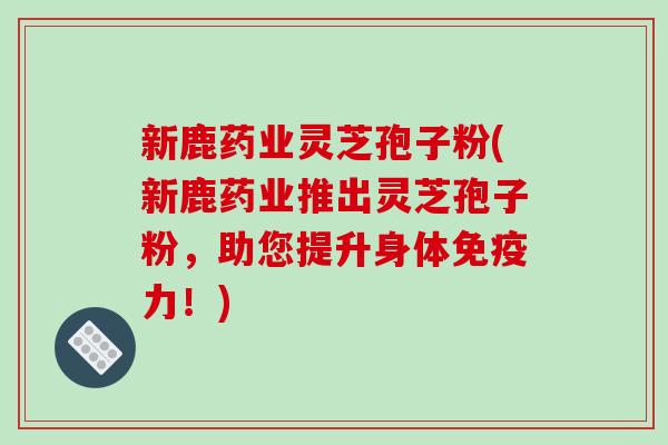 新鹿药业灵芝孢子粉(新鹿药业推出灵芝孢子粉,助您提升身体免疫力!) 新鹿药业灵芝孢子粉(新鹿药业推出灵芝孢子粉,助您提升身体免疫力!)