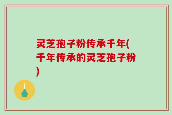 灵芝孢子粉传承千年(千年传承的灵芝孢子粉)