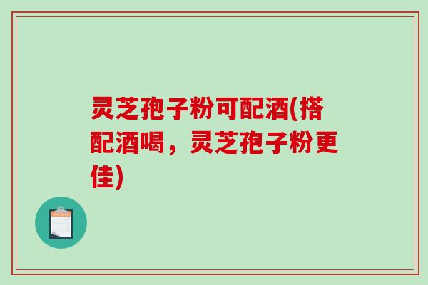 灵芝孢子粉可配酒(搭配酒喝，灵芝孢子粉更佳)