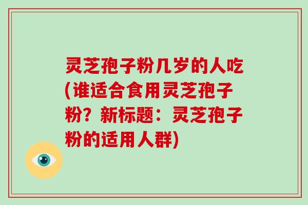 灵芝孢子粉几岁的人吃(谁适合食用灵芝孢子粉？新标题：灵芝孢子粉的适用人群)