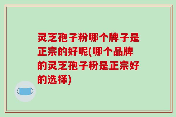 灵芝孢子粉哪个牌子是正宗的好呢(哪个品牌的灵芝孢子粉是正宗好的选择)