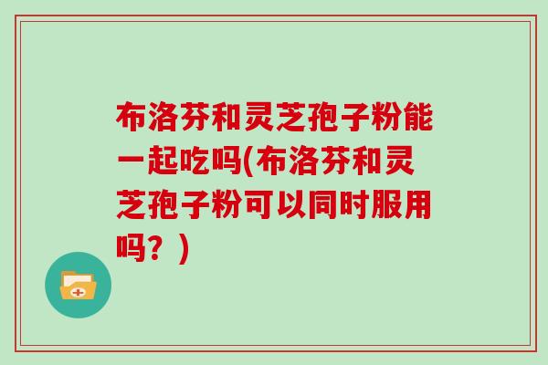 布洛芬和灵芝孢子粉能一起吃吗(布洛芬和灵芝孢子粉可以同时服用吗？)