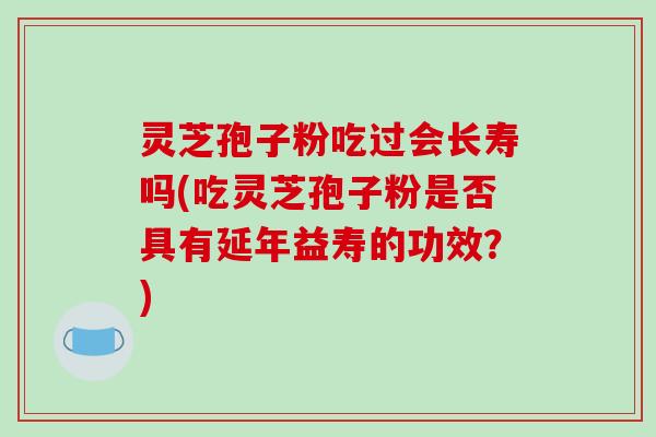 灵芝孢子粉吃过会长寿吗(吃灵芝孢子粉是否具有延年益寿的功效？)