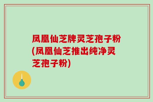 凤凰仙芝牌灵芝孢子粉(凤凰仙芝推出纯净灵芝孢子粉)