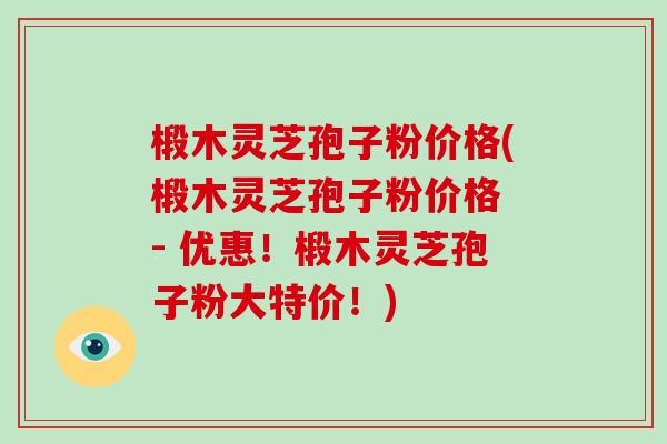 椴木灵芝孢子粉价格(椴木灵芝孢子粉价格 - 优惠！椴木灵芝孢子粉大特价！)