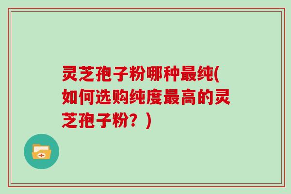 灵芝孢子粉哪种纯(如何选购纯度高的灵芝孢子粉？)