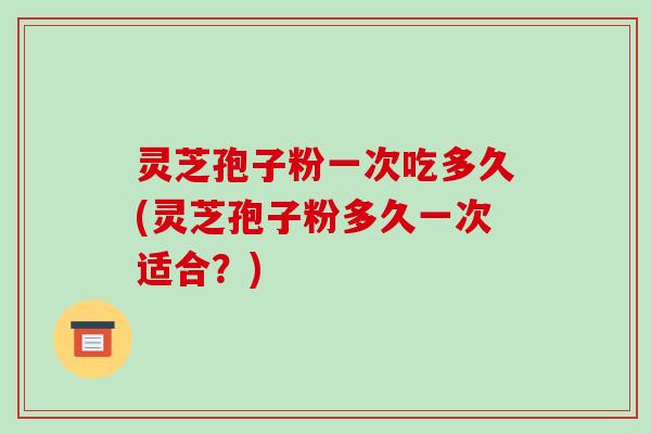 灵芝孢子粉一次吃多久(灵芝孢子粉多久一次适合？)