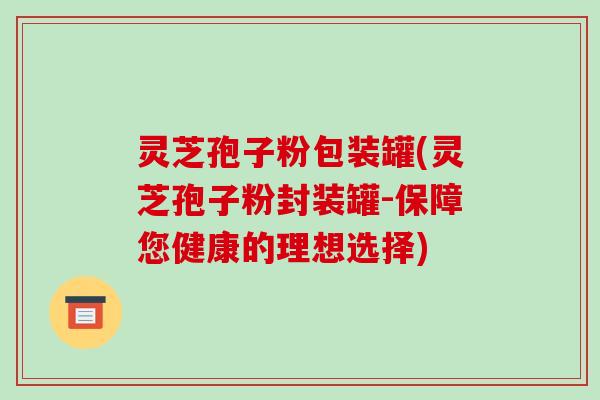 灵芝孢子粉包装罐(灵芝孢子粉封装罐-保障您健康的理想选择)