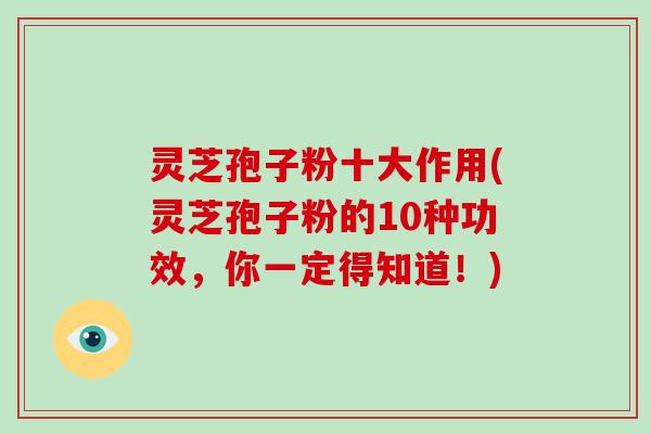 灵芝孢子粉十大作用(灵芝孢子粉的10种功效，你一定得知道！)