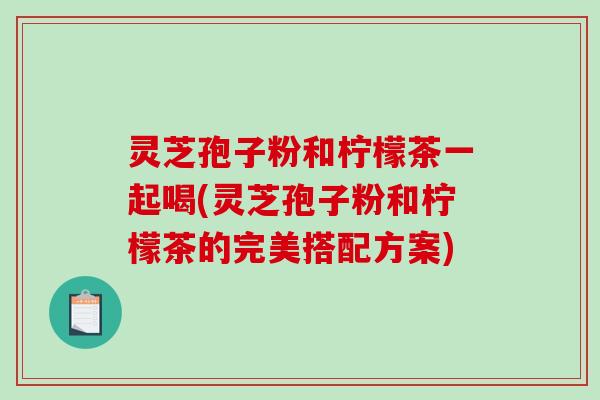 灵芝孢子粉和柠檬茶一起喝(灵芝孢子粉和柠檬茶的完美搭配方案)