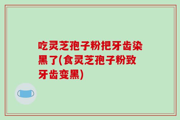 吃灵芝孢子粉把牙齿染黑了(食灵芝孢子粉致牙齿变黑)