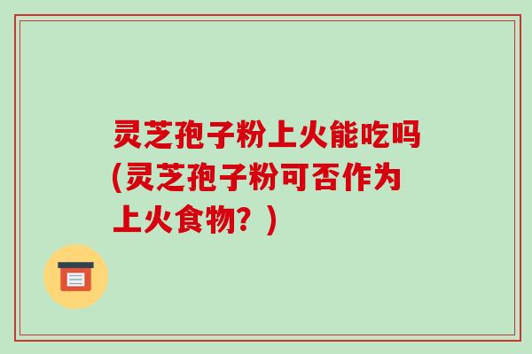 灵芝孢子粉上火能吃吗(灵芝孢子粉可否作为上火食物？)