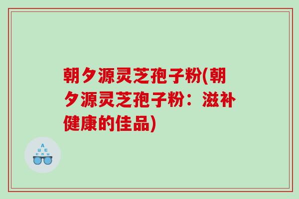 朝夕源灵芝孢子粉(朝夕源灵芝孢子粉：滋补健康的佳品)