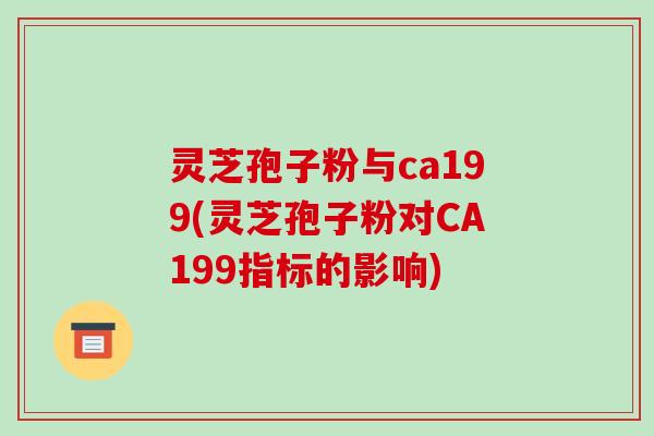 灵芝孢子粉与ca199(灵芝孢子粉对CA199指标的影响)