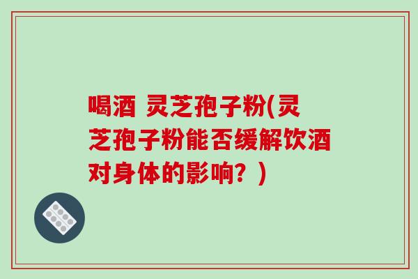 喝酒 灵芝孢子粉(灵芝孢子粉能否缓解饮酒对身体的影响？)