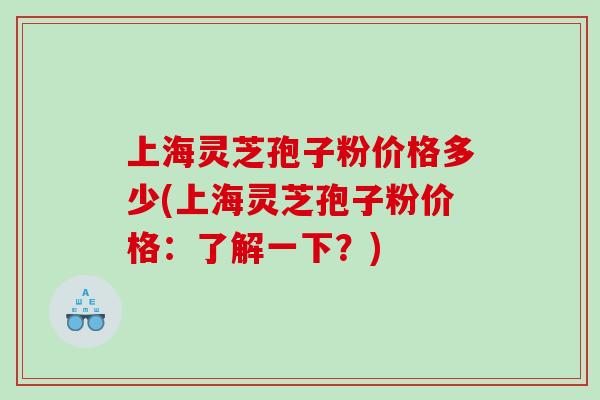 上海灵芝孢子粉价格多少(上海灵芝孢子粉价格：了解一下？)
