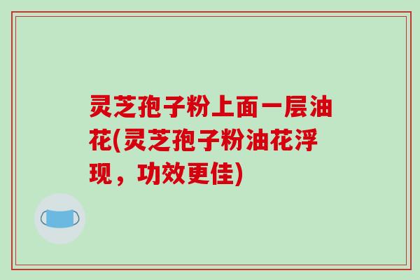 灵芝孢子粉上面一层油花(灵芝孢子粉油花浮现，功效更佳)