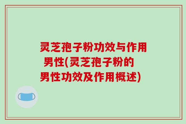 灵芝孢子粉功效与作用 男性(灵芝孢子粉的男性功效及作用概述)