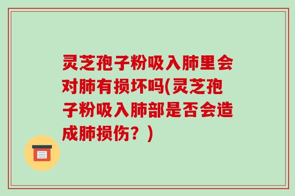 灵芝孢子粉吸入里会对有损坏吗(灵芝孢子粉吸入部是否会造成损伤?) 灵芝孢子粉吸入里会对有损坏吗(灵芝孢子粉吸入部是否会造成损伤?)