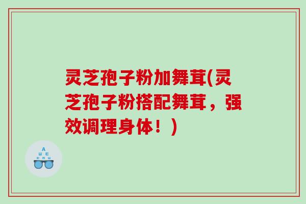 灵芝孢子粉加舞茸(灵芝孢子粉搭配舞茸,强效调理身体!) 灵芝孢子粉加舞茸(灵芝孢子粉搭配舞茸,强效调理身体!)