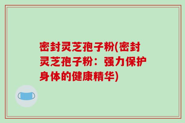 密封灵芝孢子粉(密封灵芝孢子粉：强力保护身体的健康精华)