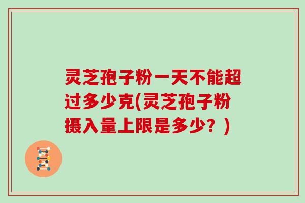灵芝孢子粉一天不能超过多少克(灵芝孢子粉摄入量上限是多少？)