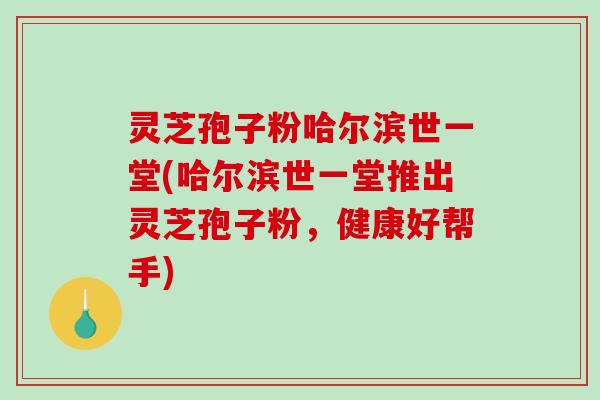 灵芝孢子粉哈尔滨世一堂(哈尔滨世一堂推出灵芝孢子粉，健康好帮手)