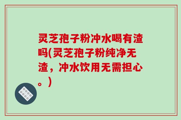灵芝孢子粉冲水喝有渣吗(灵芝孢子粉纯净无渣，冲水饮用无需担心。)