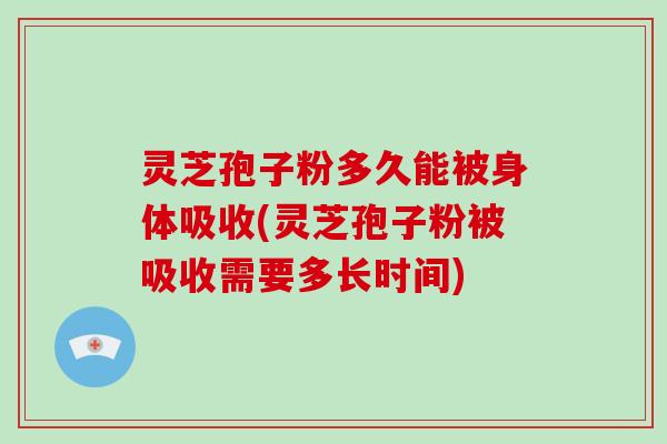 灵芝孢子粉多久能被身体吸收(灵芝孢子粉被吸收需要多长时间)