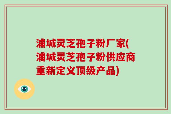 浦城灵芝孢子粉厂家(浦城灵芝孢子粉供应商重新定义产品) 浦城灵芝孢子粉厂家(浦城灵芝孢子粉供应商重新定义产品)