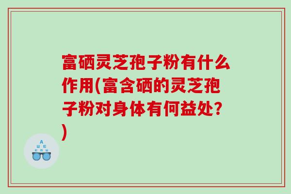 富硒灵芝孢子粉有什么作用(富含硒的灵芝孢子粉对身体有何益处？)