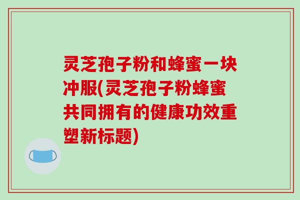 灵芝孢子粉和蜂蜜一块冲服(灵芝孢子粉蜂蜜共同拥有的健康功效重塑新标题)