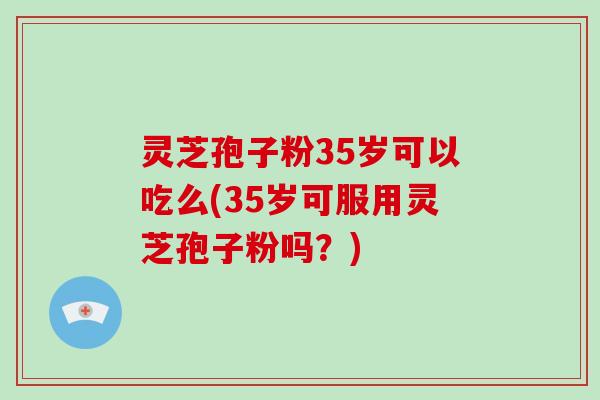 灵芝孢子粉35岁可以吃么(35岁可服用灵芝孢子粉吗？)