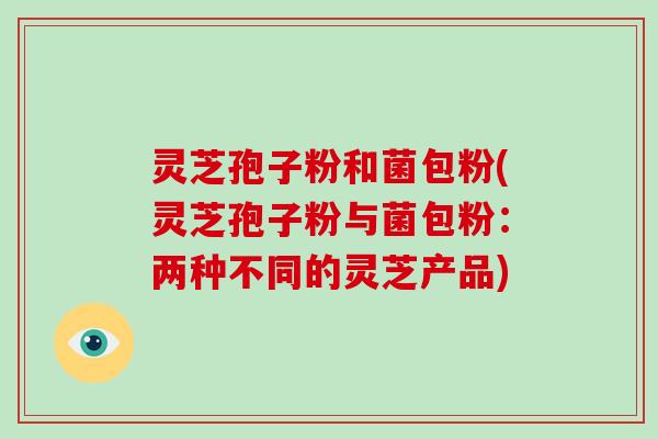 灵芝孢子粉和菌包粉(灵芝孢子粉与菌包粉:两种不同的灵芝产品) 灵芝孢子粉和菌包粉(灵芝孢子粉与菌包粉:两种不同的灵芝产品)