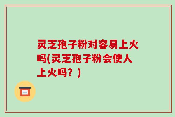 灵芝孢子粉对容易上火吗(灵芝孢子粉会使人上火吗？)