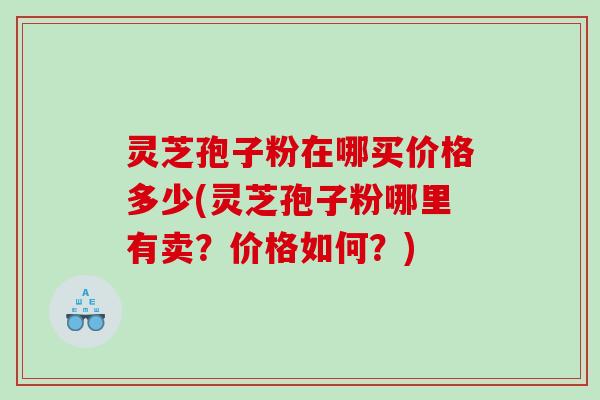 灵芝孢子粉在哪买价格多少(灵芝孢子粉哪里有卖？价格如何？)