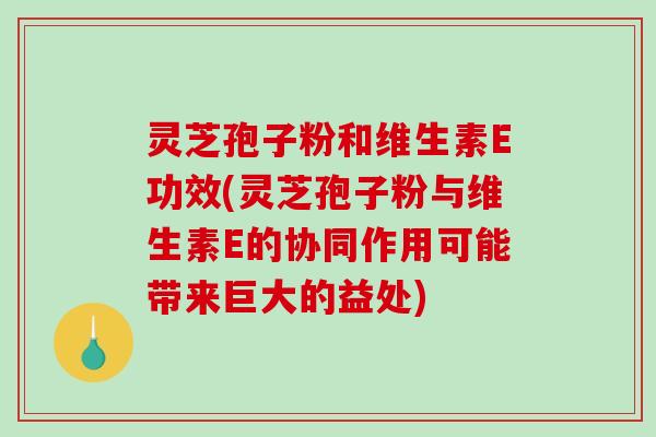 灵芝孢子粉和维生素E功效(灵芝孢子粉与维生素E的协同作用可能带来巨大的益处)