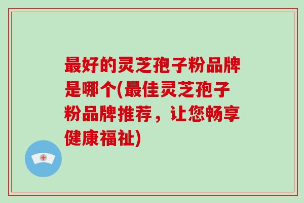 好的灵芝孢子粉品牌是哪个(佳灵芝孢子粉品牌推荐，让您畅享健康福祉)