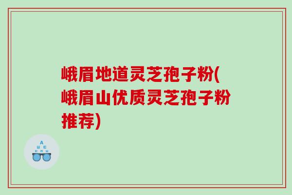 峨眉地道灵芝孢子粉(峨眉山优质灵芝孢子粉推荐)