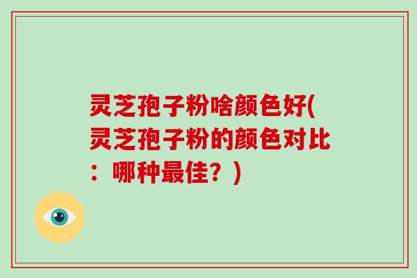 灵芝孢子粉啥颜色好(灵芝孢子粉的颜色对比：哪种佳？)