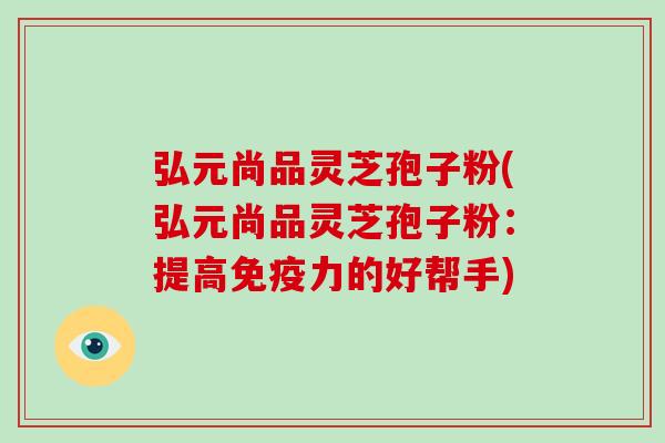 弘元尚品灵芝孢子粉(弘元尚品灵芝孢子粉：提高免疫力的好帮手)