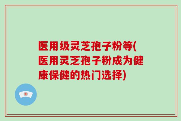医用级灵芝孢子粉等(医用灵芝孢子粉成为健康保健的热门选择)