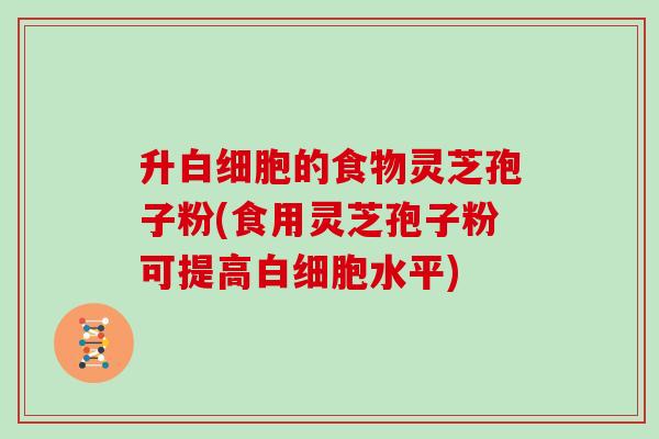 升的食物灵芝孢子粉(食用灵芝孢子粉可提高水平)
