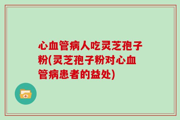 心人吃灵芝孢子粉(灵芝孢子粉对心患者的益处)