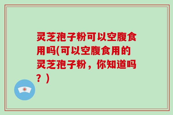 灵芝孢子粉可以空腹食用吗(可以空腹食用的灵芝孢子粉,你知道吗?) 灵芝孢子粉可以空腹食用吗(可以空腹食用的灵芝孢子粉,你知道吗?)