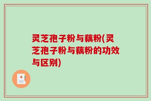 灵芝孢子粉与藕粉(灵芝孢子粉与藕粉的功效与区别)