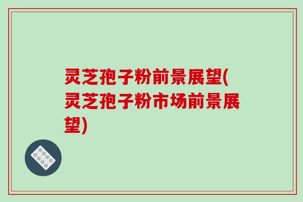 灵芝孢子粉前景展望(灵芝孢子粉市场前景展望)