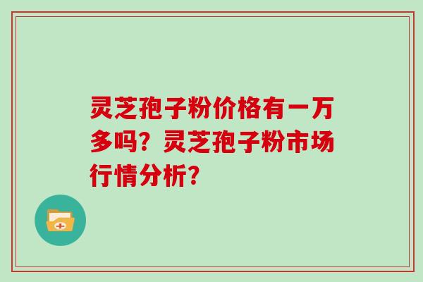 灵芝孢子粉价格有一万多吗？灵芝孢子粉市场行情分析？