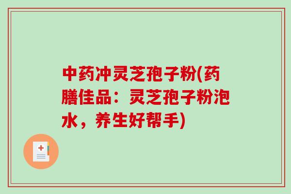 中药冲灵芝孢子粉(药膳佳品：灵芝孢子粉泡水，养生好帮手)
